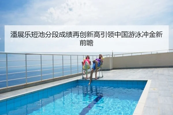 潘展乐短池分段成绩再创新高引领中国游泳冲金新前瞻