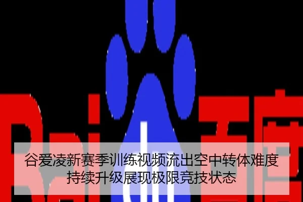 谷爱凌新赛季训练视频流出空中转体难度持续升级展现极限竞技状态