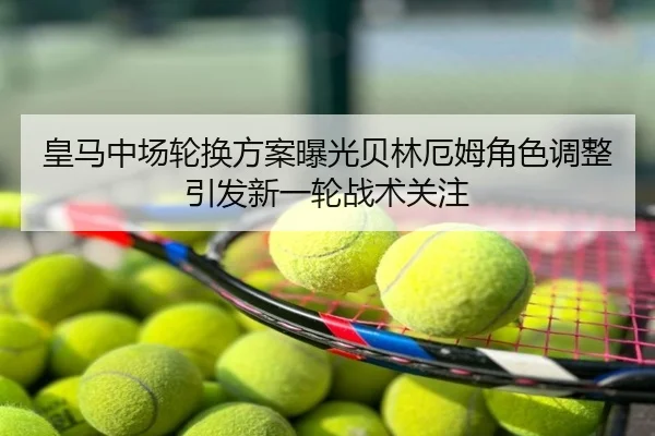 皇马中场轮换方案曝光贝林厄姆角色调整引发新一轮战术关注