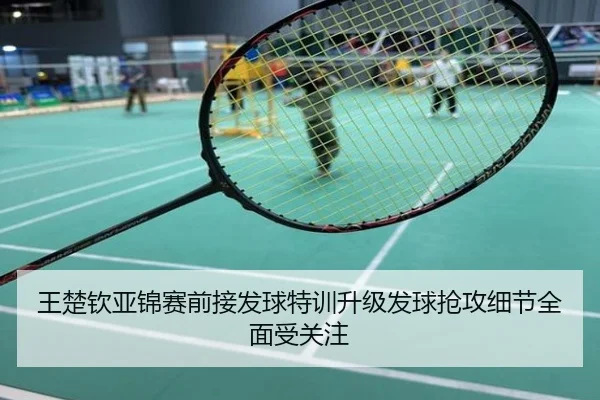 王楚钦亚锦赛前接发球特训升级发球抢攻细节全面受关注