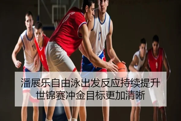 潘展乐自由泳出发反应持续提升 世锦赛冲金目标更加清晰