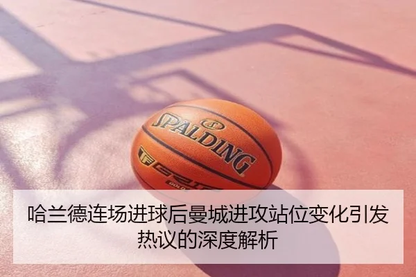 哈兰德连场进球后曼城进攻站位变化引发热议的深度解析