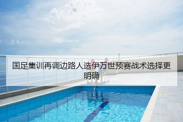 国足集训再调边路人选伊万世预赛战术选择更明确
