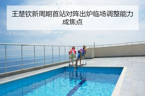 王楚钦新周期首站对阵出炉临场调整能力成焦点