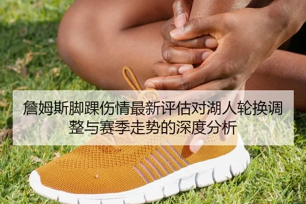 詹姆斯脚踝伤情最新评估对湖人轮换调整与赛季走势的深度分析